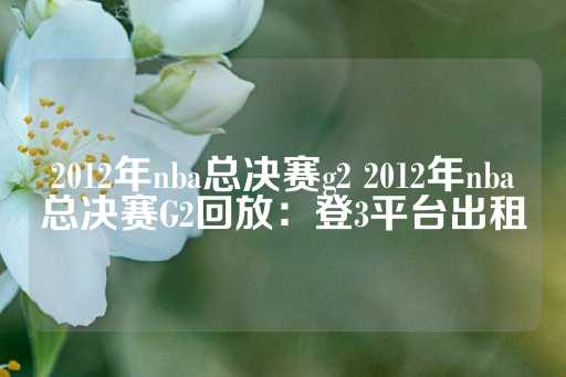 2012年nba总决赛g2 2012年nba总决赛G2回放：登3平台出租-第1张图片-皇冠信用盘出租