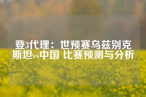 登3代理：世预赛乌兹别克斯坦vs中国 比赛预测与分析-第1张图片-皇冠信用盘出租