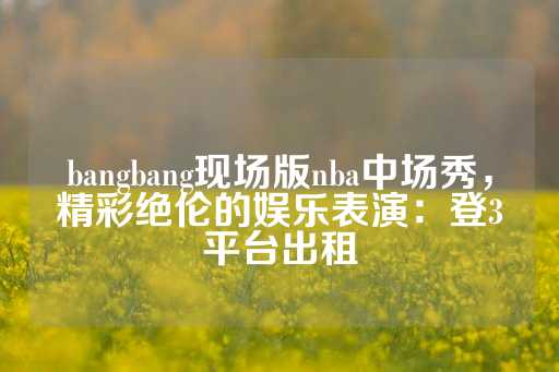 bangbang现场版nba中场秀，精彩绝伦的娱乐表演：登3平台出租