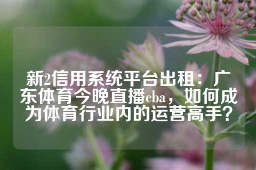 新2信用系统平台出租：广东体育今晚直播cba，如何成为体育行业内的运营高手？-第1张图片-皇冠信用盘出租